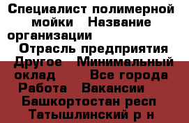 Специалист полимерной мойки › Название организации ­ Fast and Shine › Отрасль предприятия ­ Другое › Минимальный оклад ­ 1 - Все города Работа » Вакансии   . Башкортостан респ.,Татышлинский р-н